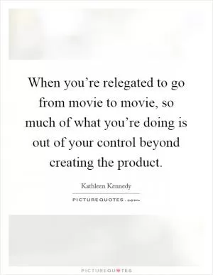 When you’re relegated to go from movie to movie, so much of what you’re doing is out of your control beyond creating the product Picture Quote #1