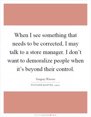 When I see something that needs to be corrected, I may talk to a store manager. I don’t want to demoralize people when it’s beyond their control Picture Quote #1