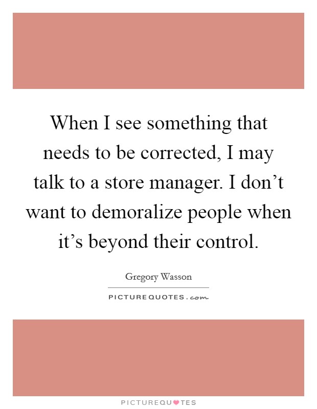 When I see something that needs to be corrected, I may talk to a store manager. I don't want to demoralize people when it's beyond their control. Picture Quote #1