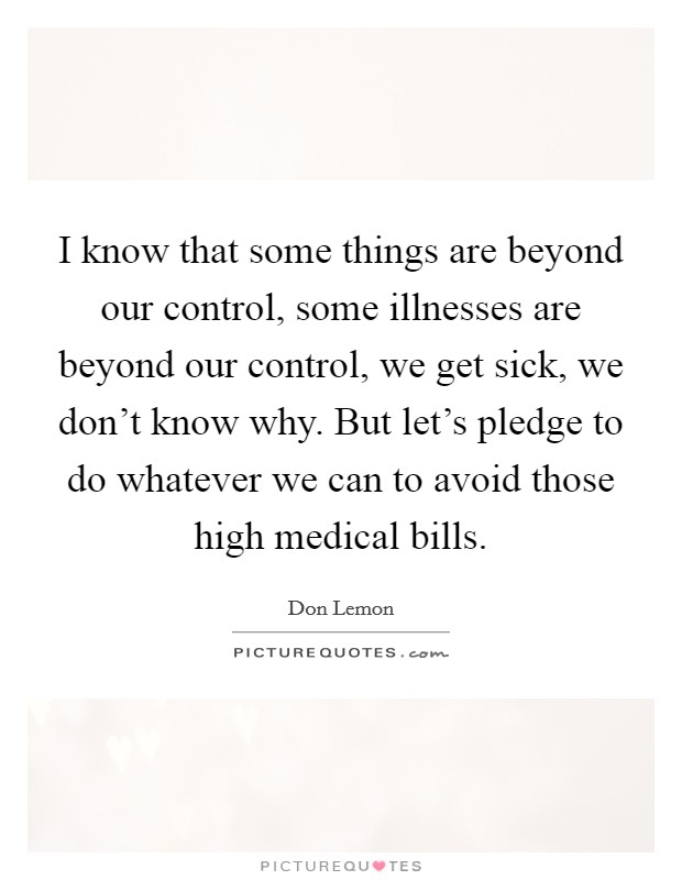 I know that some things are beyond our control, some illnesses are beyond our control, we get sick, we don't know why. But let's pledge to do whatever we can to avoid those high medical bills. Picture Quote #1