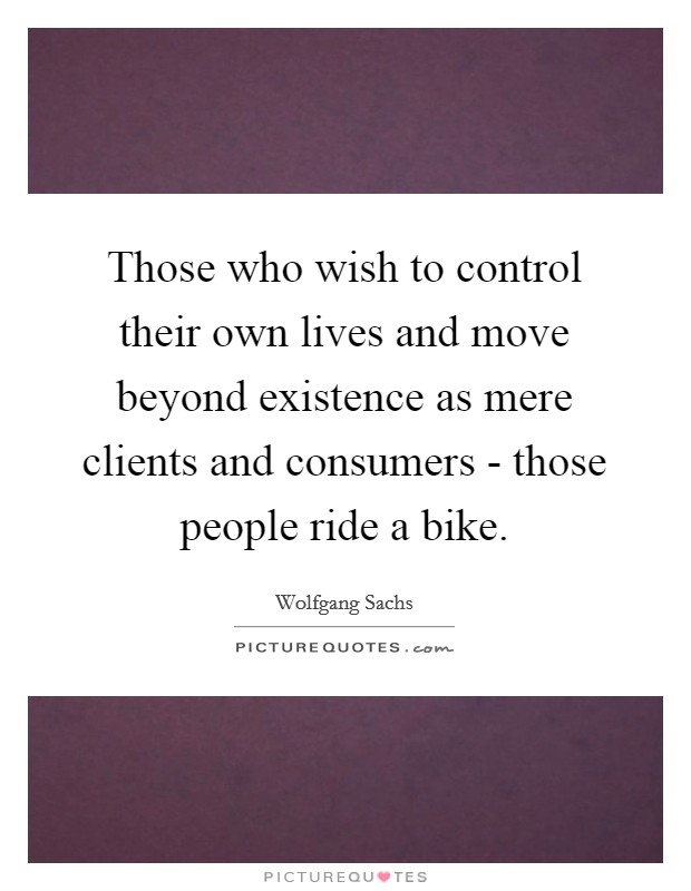 Those who wish to control their own lives and move beyond existence as mere clients and consumers - those people ride a bike. Picture Quote #1