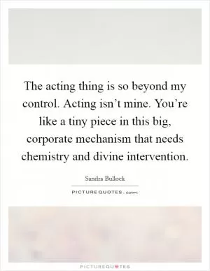 The acting thing is so beyond my control. Acting isn’t mine. You’re like a tiny piece in this big, corporate mechanism that needs chemistry and divine intervention Picture Quote #1