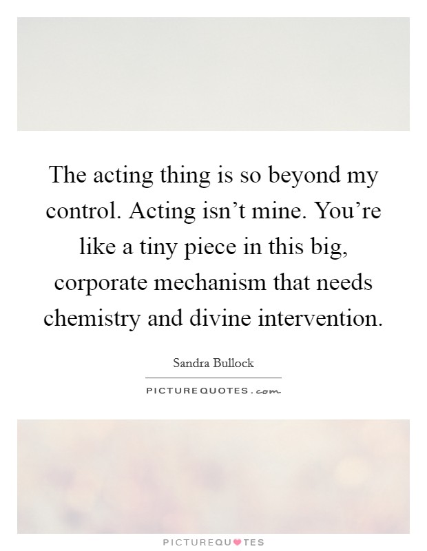 The acting thing is so beyond my control. Acting isn't mine. You're like a tiny piece in this big, corporate mechanism that needs chemistry and divine intervention. Picture Quote #1