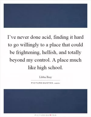 I’ve never done acid, finding it hard to go willingly to a place that could be frightening, hellish, and totally beyond my control. A place much like high school Picture Quote #1