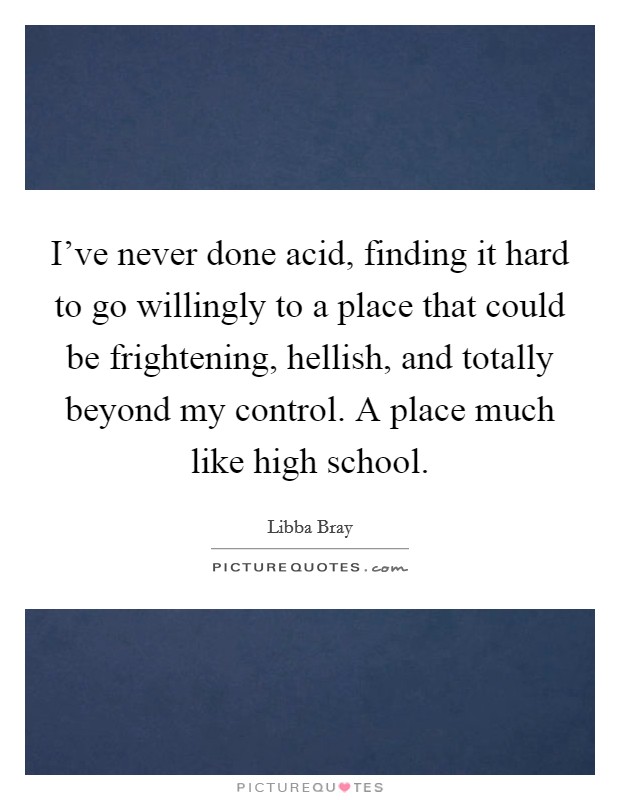 I've never done acid, finding it hard to go willingly to a place that could be frightening, hellish, and totally beyond my control. A place much like high school. Picture Quote #1