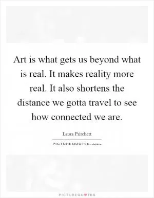 Art is what gets us beyond what is real. It makes reality more real. It also shortens the distance we gotta travel to see how connected we are Picture Quote #1