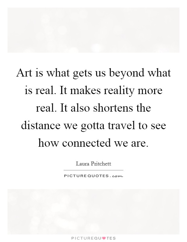 Art is what gets us beyond what is real. It makes reality more real. It also shortens the distance we gotta travel to see how connected we are. Picture Quote #1
