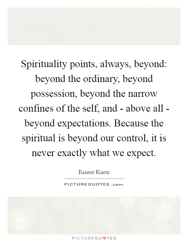 Spirituality points, always, beyond: beyond the ordinary, beyond possession, beyond the narrow confines of the self, and - above all - beyond expectations. Because the spiritual is beyond our control, it is never exactly what we expect. Picture Quote #1