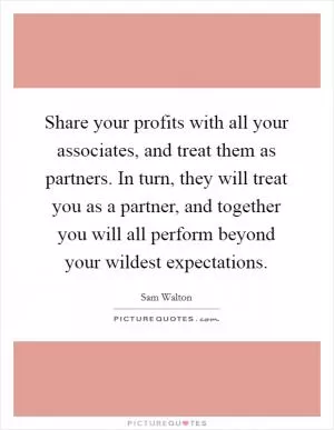 Share your profits with all your associates, and treat them as partners. In turn, they will treat you as a partner, and together you will all perform beyond your wildest expectations Picture Quote #1