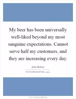 My beer has been universally well-liked beyond my most sanguine expectations. Cannot serve half my customers, and they are increasing every day Picture Quote #1