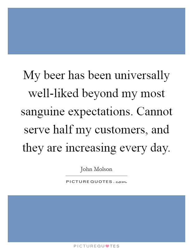 My beer has been universally well-liked beyond my most sanguine expectations. Cannot serve half my customers, and they are increasing every day. Picture Quote #1