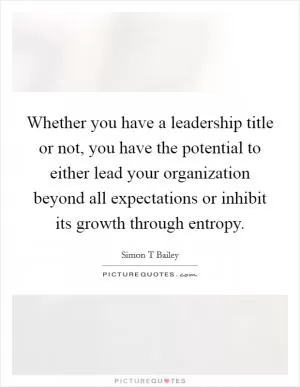 Whether you have a leadership title or not, you have the potential to either lead your organization beyond all expectations or inhibit its growth through entropy Picture Quote #1