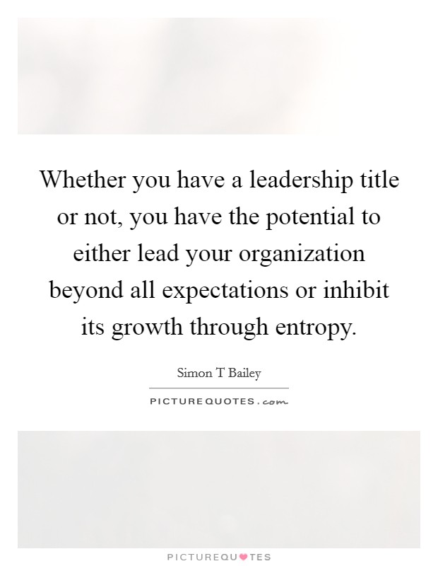 Whether you have a leadership title or not, you have the potential to either lead your organization beyond all expectations or inhibit its growth through entropy. Picture Quote #1