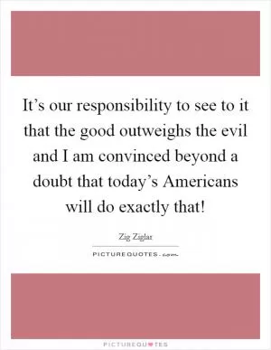 It’s our responsibility to see to it that the good outweighs the evil and I am convinced beyond a doubt that today’s Americans will do exactly that! Picture Quote #1