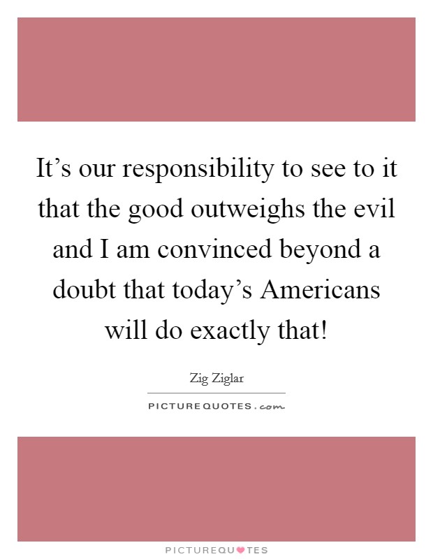 It's our responsibility to see to it that the good outweighs the evil and I am convinced beyond a doubt that today's Americans will do exactly that! Picture Quote #1