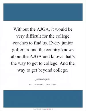 Without the AJGA, it would be very difficult for the college coaches to find us. Every junior golfer around the country knows about the AJGA and knows that’s the way to get to college. And the way to get beyond college Picture Quote #1
