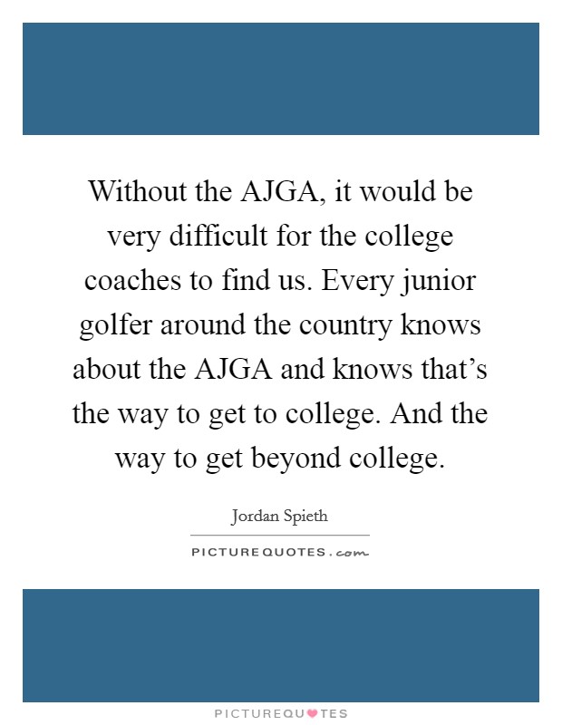 Without the AJGA, it would be very difficult for the college coaches to find us. Every junior golfer around the country knows about the AJGA and knows that's the way to get to college. And the way to get beyond college. Picture Quote #1