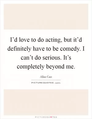 I’d love to do acting, but it’d definitely have to be comedy. I can’t do serious. It’s completely beyond me Picture Quote #1