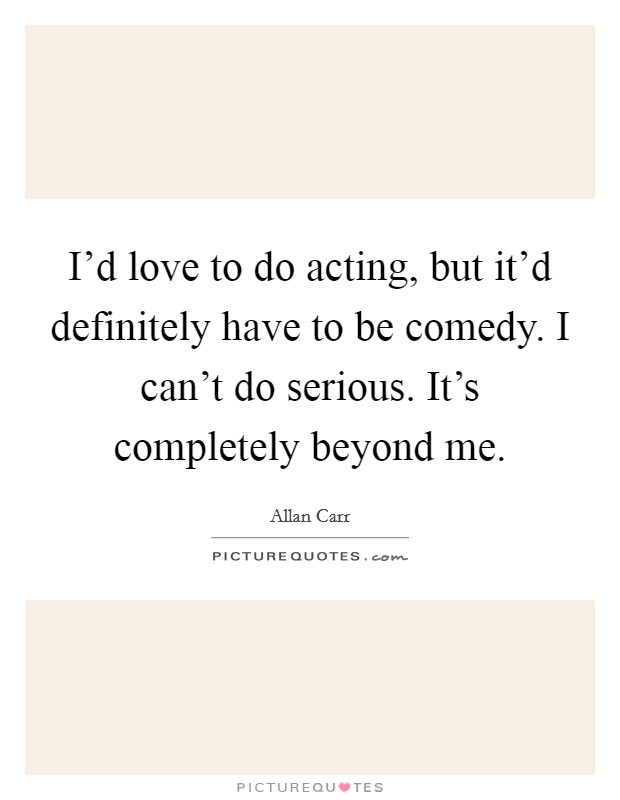 I'd love to do acting, but it'd definitely have to be comedy. I can't do serious. It's completely beyond me. Picture Quote #1
