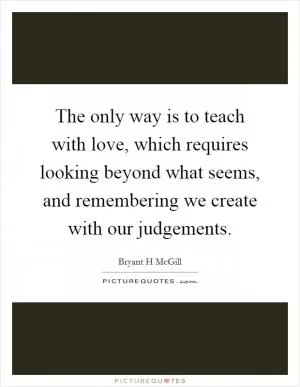 The only way is to teach with love, which requires looking beyond what seems, and remembering we create with our judgements Picture Quote #1