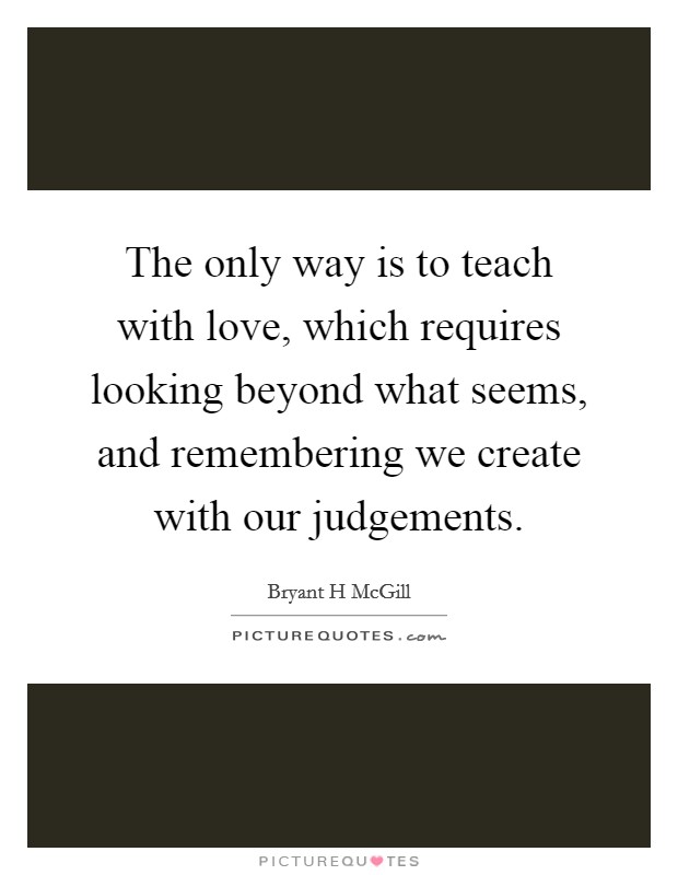 The only way is to teach with love, which requires looking beyond what seems, and remembering we create with our judgements. Picture Quote #1