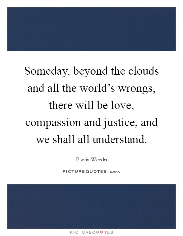 Someday, beyond the clouds and all the world's wrongs, there will be love, compassion and justice, and we shall all understand. Picture Quote #1