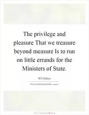 The privilege and pleasure That we treasure beyond measure Is to run on little errands for the Ministers of State Picture Quote #1