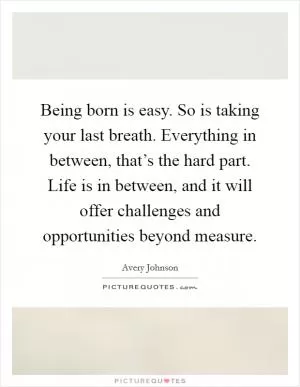 Being born is easy. So is taking your last breath. Everything in between, that’s the hard part. Life is in between, and it will offer challenges and opportunities beyond measure Picture Quote #1