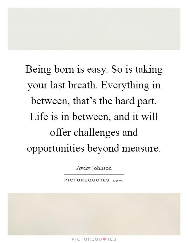 Being born is easy. So is taking your last breath. Everything in between, that's the hard part. Life is in between, and it will offer challenges and opportunities beyond measure. Picture Quote #1