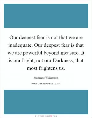 Our deepest fear is not that we are inadequate. Our deepest fear is that we are powerful beyond measure. It is our Light, not our Darkness, that most frightens us Picture Quote #1