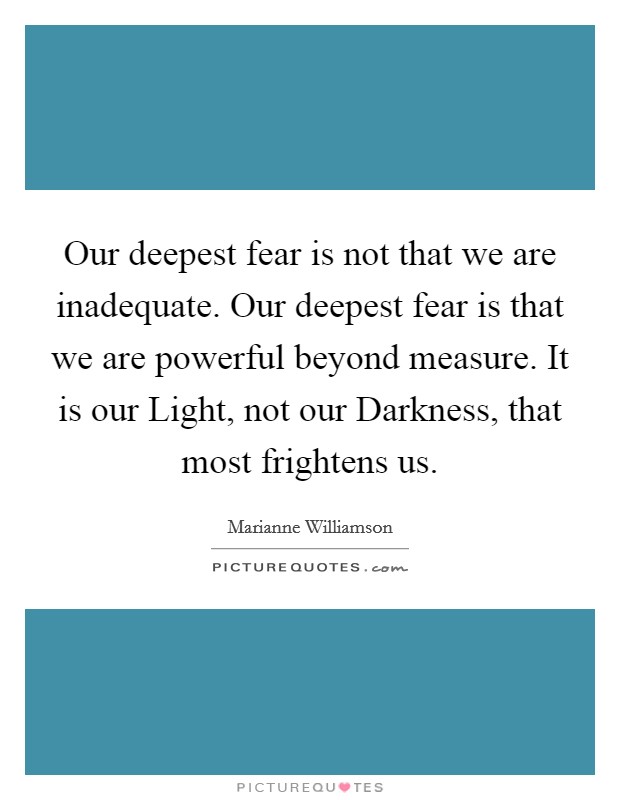 Our deepest fear is not that we are inadequate. Our deepest fear is that we are powerful beyond measure. It is our Light, not our Darkness, that most frightens us. Picture Quote #1