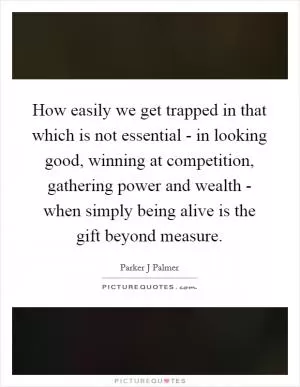 How easily we get trapped in that which is not essential - in looking good, winning at competition, gathering power and wealth - when simply being alive is the gift beyond measure Picture Quote #1