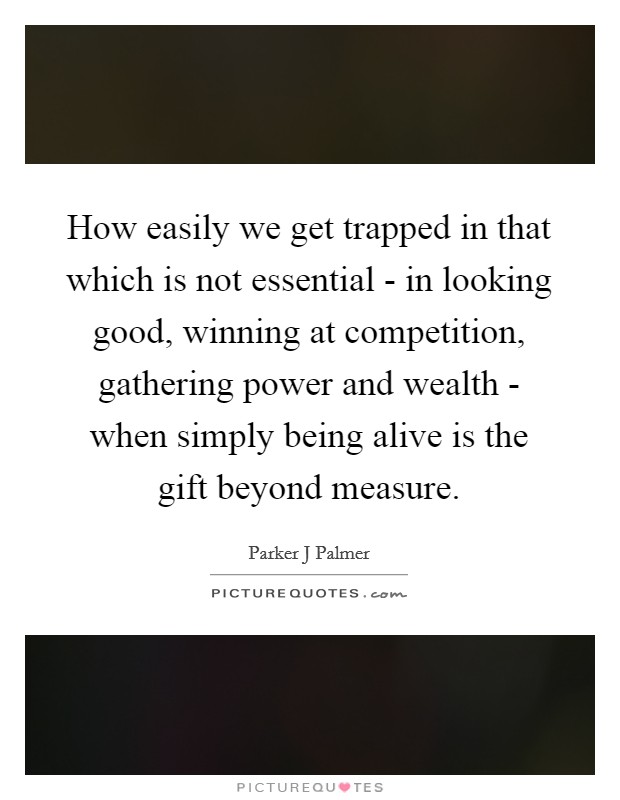 How easily we get trapped in that which is not essential - in looking good, winning at competition, gathering power and wealth - when simply being alive is the gift beyond measure. Picture Quote #1
