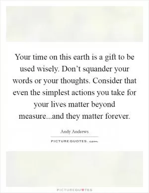Your time on this earth is a gift to be used wisely. Don’t squander your words or your thoughts. Consider that even the simplest actions you take for your lives matter beyond measure...and they matter forever Picture Quote #1