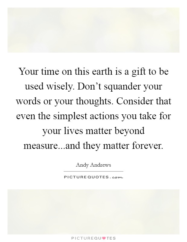Your time on this earth is a gift to be used wisely. Don't squander your words or your thoughts. Consider that even the simplest actions you take for your lives matter beyond measure...and they matter forever. Picture Quote #1