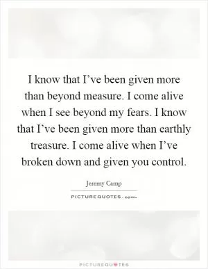 I know that I’ve been given more than beyond measure. I come alive when I see beyond my fears. I know that I’ve been given more than earthly treasure. I come alive when I’ve broken down and given you control Picture Quote #1