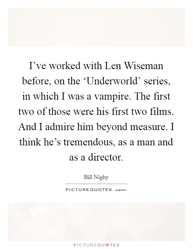 I've worked with Len Wiseman before, on the ‘Underworld' series, in which I was a vampire. The first two of those were his first two films. And I admire him beyond measure. I think he's tremendous, as a man and as a director. Picture Quote #1