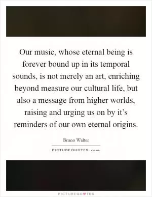 Our music, whose eternal being is forever bound up in its temporal sounds, is not merely an art, enriching beyond measure our cultural life, but also a message from higher worlds, raising and urging us on by it’s reminders of our own eternal origins Picture Quote #1