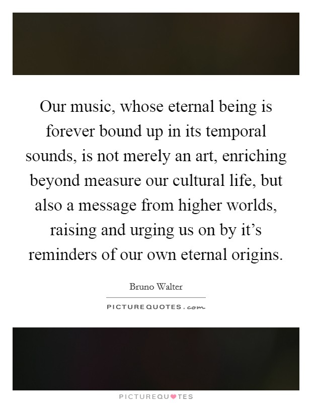 Our music, whose eternal being is forever bound up in its temporal sounds, is not merely an art, enriching beyond measure our cultural life, but also a message from higher worlds, raising and urging us on by it's reminders of our own eternal origins. Picture Quote #1
