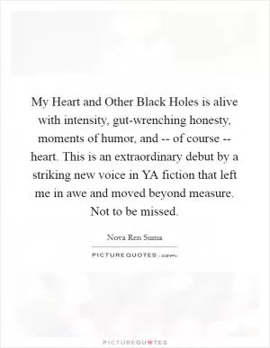 My Heart and Other Black Holes is alive with intensity, gut-wrenching honesty, moments of humor, and -- of course -- heart. This is an extraordinary debut by a striking new voice in YA fiction that left me in awe and moved beyond measure. Not to be missed Picture Quote #1