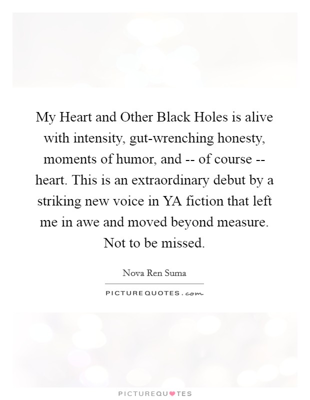 My Heart and Other Black Holes is alive with intensity, gut-wrenching honesty, moments of humor, and -- of course -- heart. This is an extraordinary debut by a striking new voice in YA fiction that left me in awe and moved beyond measure. Not to be missed. Picture Quote #1