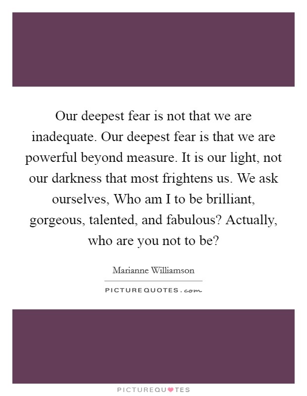 Our deepest fear is not that we are inadequate. Our deepest fear is that we are powerful beyond measure. It is our light, not our darkness that most frightens us. We ask ourselves, Who am I to be brilliant, gorgeous, talented, and fabulous? Actually, who are you not to be? Picture Quote #1