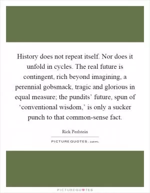 History does not repeat itself. Nor does it unfold in cycles. The real future is contingent, rich beyond imagining, a perennial gobsmack, tragic and glorious in equal measure; the pundits’ future, spun of ‘conventional wisdom,’ is only a sucker punch to that common-sense fact Picture Quote #1