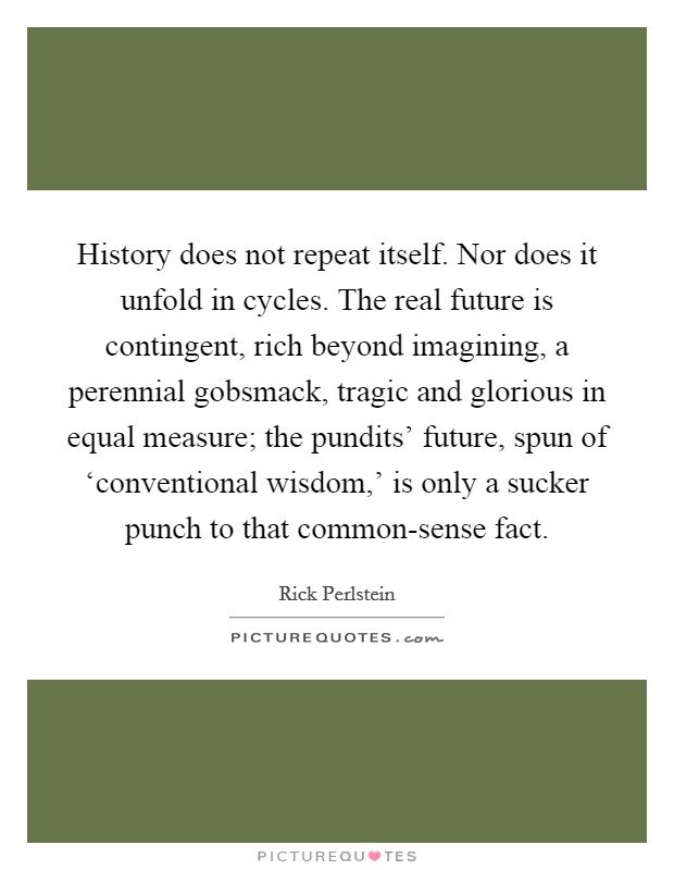 History does not repeat itself. Nor does it unfold in cycles. The real future is contingent, rich beyond imagining, a perennial gobsmack, tragic and glorious in equal measure; the pundits' future, spun of ‘conventional wisdom,' is only a sucker punch to that common-sense fact. Picture Quote #1