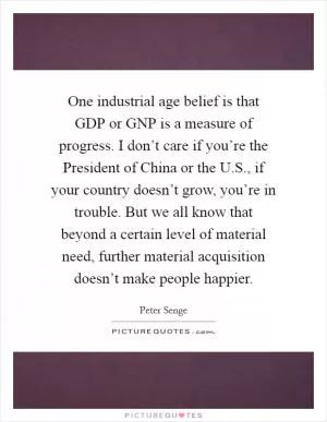 One industrial age belief is that GDP or GNP is a measure of progress. I don’t care if you’re the President of China or the U.S., if your country doesn’t grow, you’re in trouble. But we all know that beyond a certain level of material need, further material acquisition doesn’t make people happier Picture Quote #1