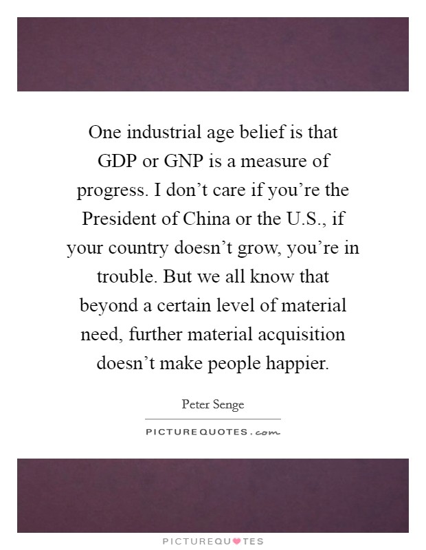 One industrial age belief is that GDP or GNP is a measure of progress. I don't care if you're the President of China or the U.S., if your country doesn't grow, you're in trouble. But we all know that beyond a certain level of material need, further material acquisition doesn't make people happier. Picture Quote #1