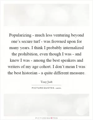 Popularizing - much less venturing beyond one’s secure turf - was frowned upon for many years. I think I probably internalized the prohibition, even though I was - and knew I was - among the best speakers and writers of my age cohort. I don’t mean I was the best historian - a quite different measure Picture Quote #1