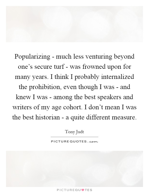 Popularizing - much less venturing beyond one's secure turf - was frowned upon for many years. I think I probably internalized the prohibition, even though I was - and knew I was - among the best speakers and writers of my age cohort. I don't mean I was the best historian - a quite different measure. Picture Quote #1