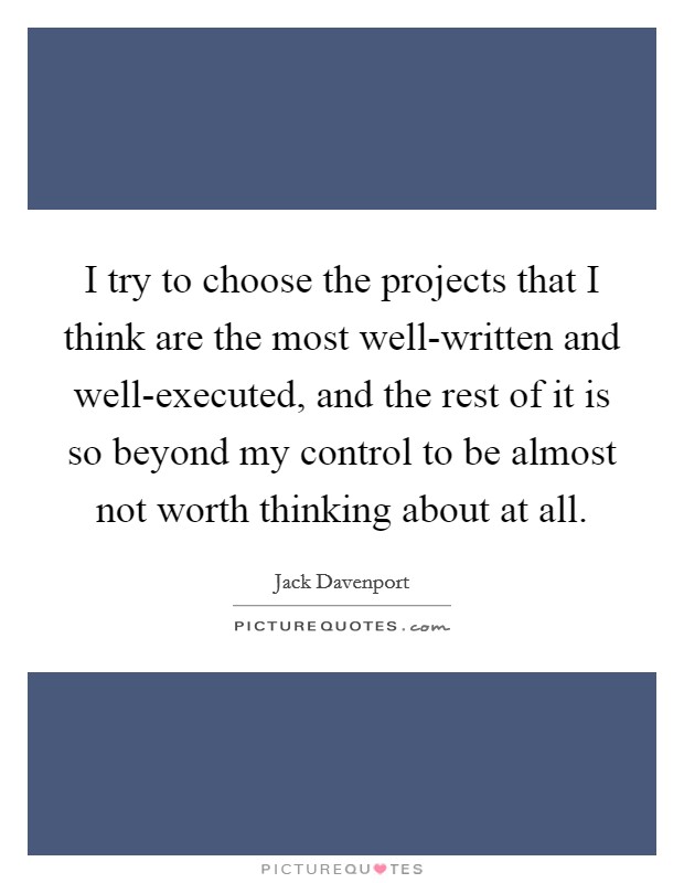 I try to choose the projects that I think are the most well-written and well-executed, and the rest of it is so beyond my control to be almost not worth thinking about at all. Picture Quote #1