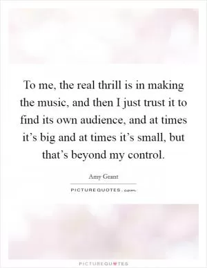 To me, the real thrill is in making the music, and then I just trust it to find its own audience, and at times it’s big and at times it’s small, but that’s beyond my control Picture Quote #1